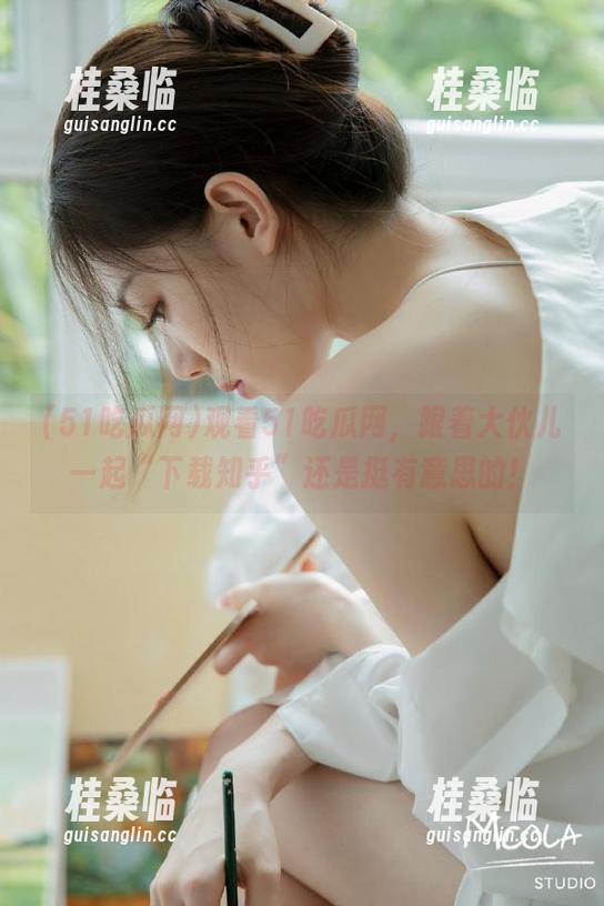 观看51吃瓜网，跟着大伙儿一起“下载知乎”还是挺有意思的！