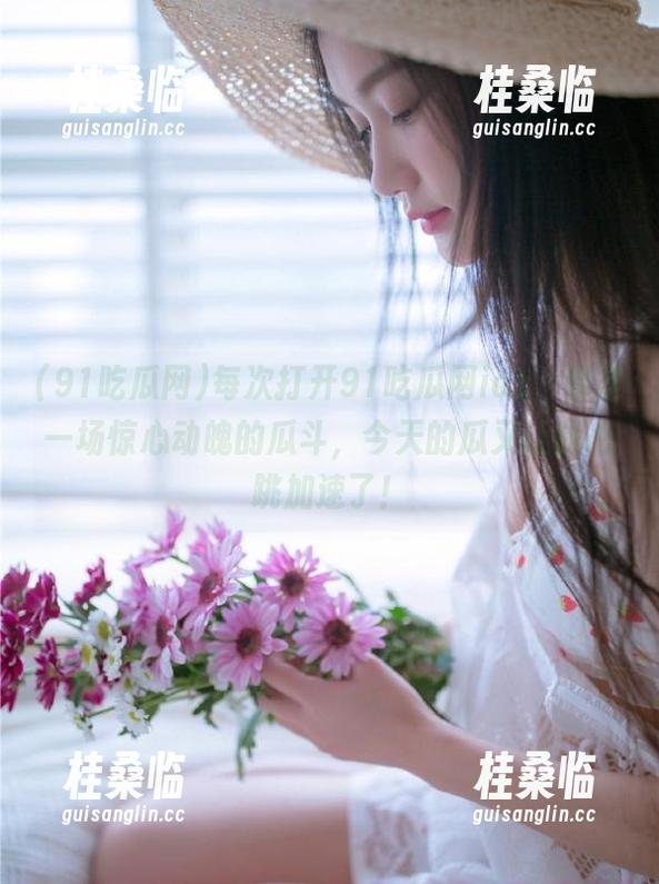 每次打开91吃瓜网ios，都是一场惊心动魄的瓜斗，今天的瓜又让我心跳加速了！