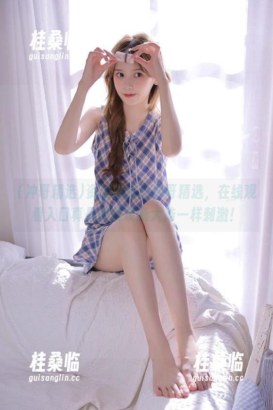 冲哥精选 资源渊博的冲哥精选,在线观看入口真是像发现新大陆一样刺激!