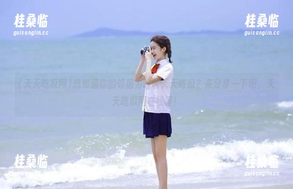 想知道你的邻居为啥叫天天吃瓜？来分享一下吧，天天吃瓜网在线等！